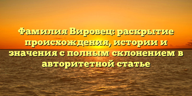 Фамилия Вировец: раскрытие происхождения, истории и значения с полным склонением в авторитетной статье