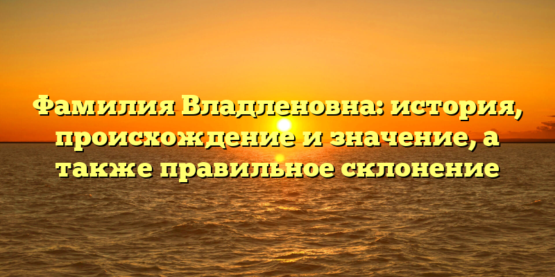 Фамилия Владленовна: история, происхождение и значение, а также правильное склонение