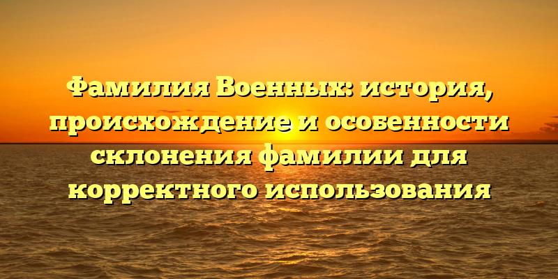 Фамилия Военных: история, происхождение и особенности склонения фамилии для корректного использования