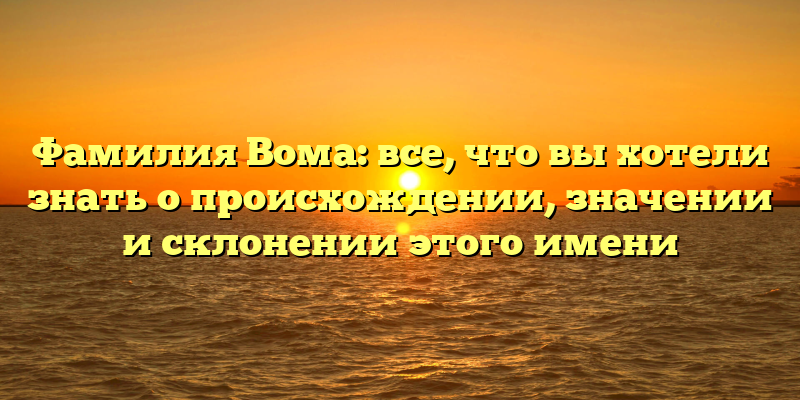 Фамилия Вома: все, что вы хотели знать о происхождении, значении и склонении этого имени