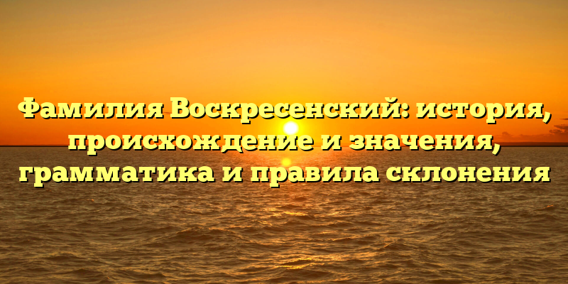 Фамилия Воскресенский: история, происхождение и значения, грамматика и правила склонения