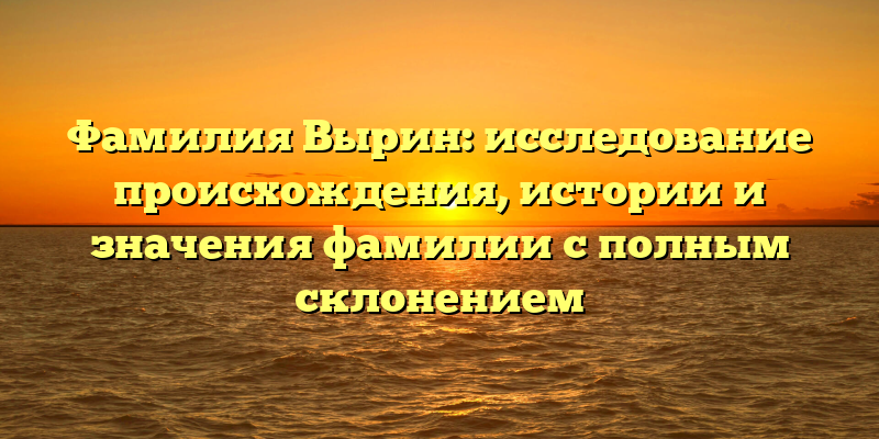 Фамилия Вырин: исследование происхождения, истории и значения фамилии с полным склонением