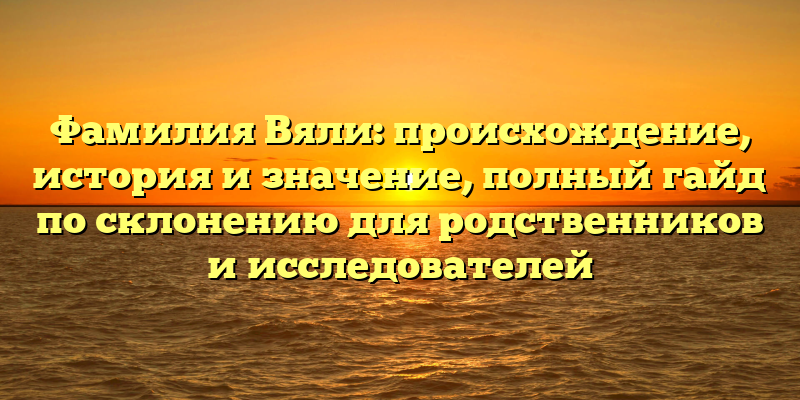 Фамилия Вяли: происхождение, история и значение, полный гайд по склонению для родственников и исследователей