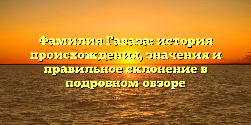 Фамилия Гаваза: история происхождения, значения и правильное склонение в подробном обзоре