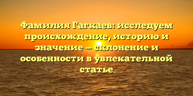 Фамилия Гагкаев: исследуем происхождение, историю и значение — склонение и особенности в увлекательной статье