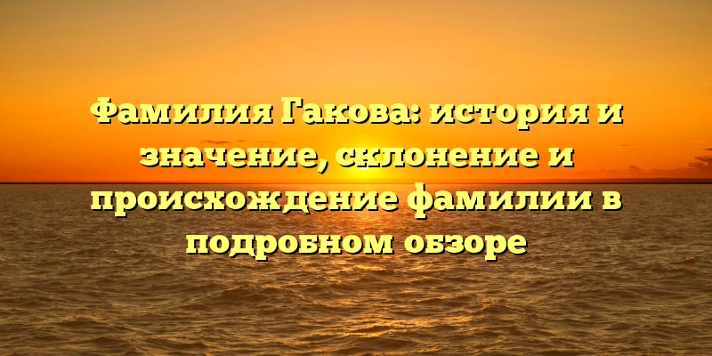 Фамилия Гакова: история и значение, склонение и происхождение фамилии в подробном обзоре