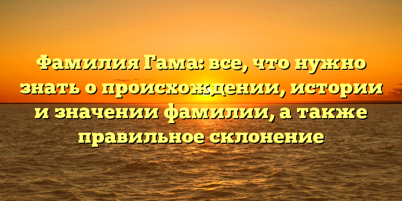 Фамилия Гама: все, что нужно знать о происхождении, истории и значении фамилии, а также правильное склонение