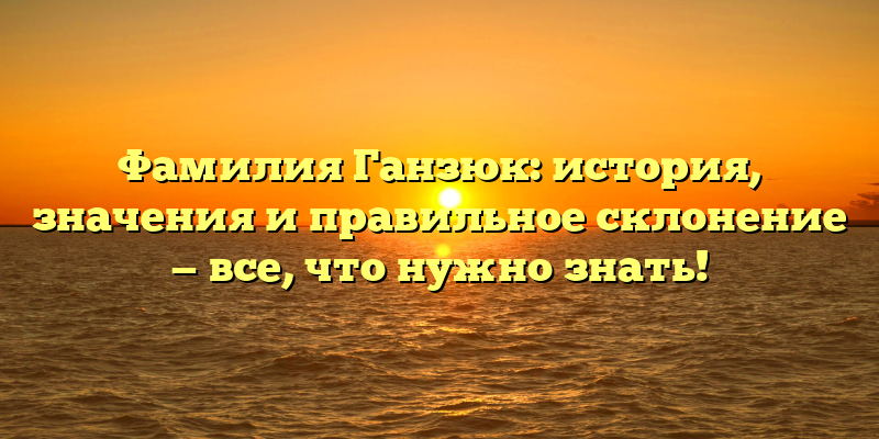 Фамилия Ганзюк: история, значения и правильное склонение — все, что нужно знать!