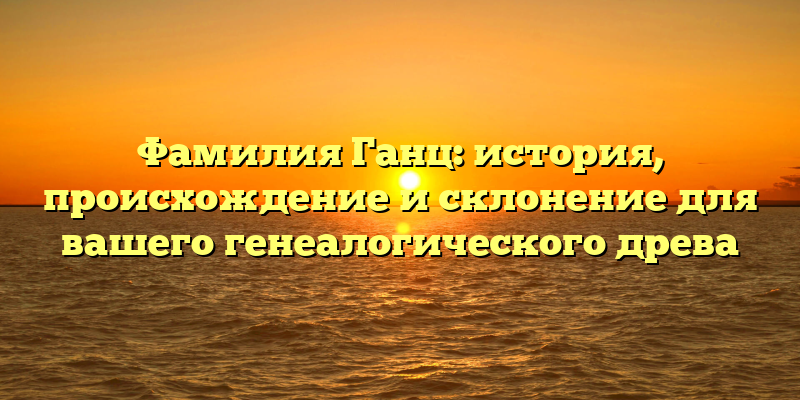 Фамилия Ганц: история, происхождение и склонение для вашего генеалогического древа