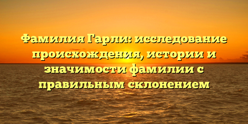 Фамилия Гарли: исследование происхождения, истории и значимости фамилии с правильным склонением