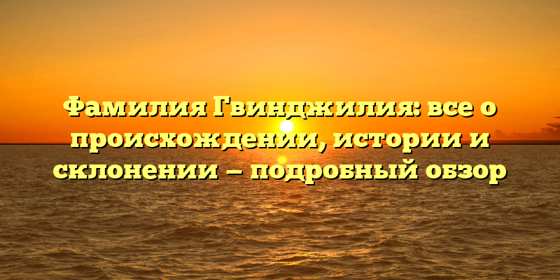 Фамилия Гвинджилия: все о происхождении, истории и склонении — подробный обзор