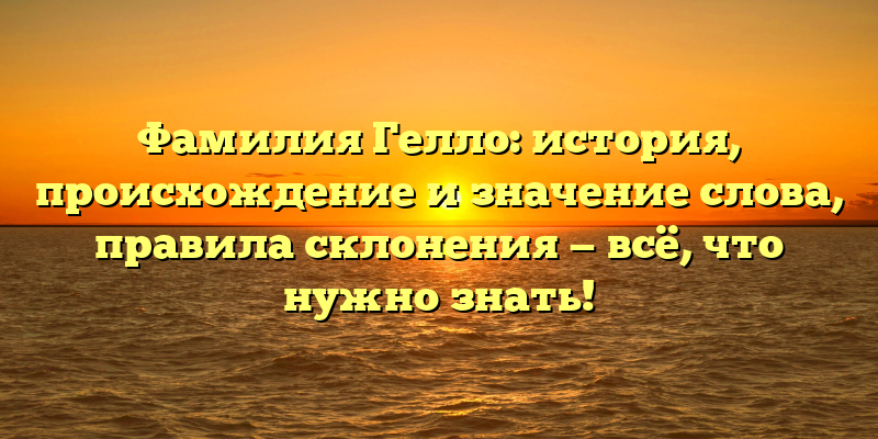 Фамилия Гелло: история, происхождение и значение слова, правила склонения — всё, что нужно знать!