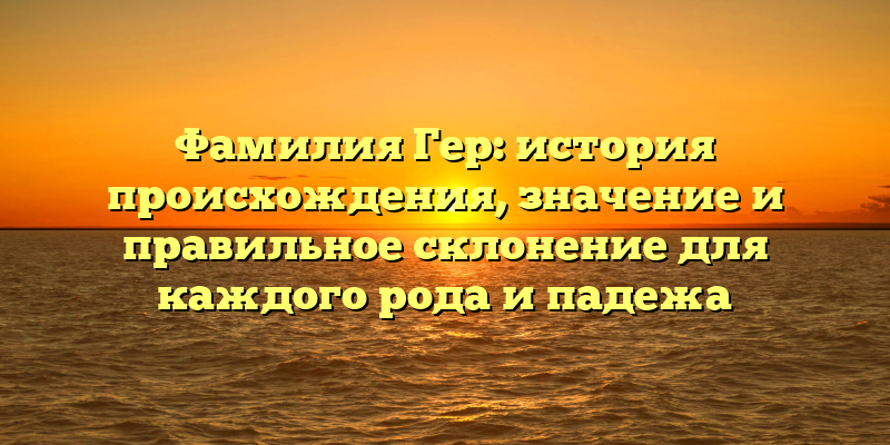 Фамилия Гер: история происхождения, значение и правильное склонение для каждого рода и падежа