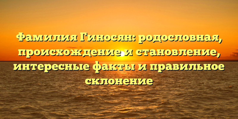 Фамилия Гиносян: родословная, происхождение и становление, интересные факты и правильное склонение