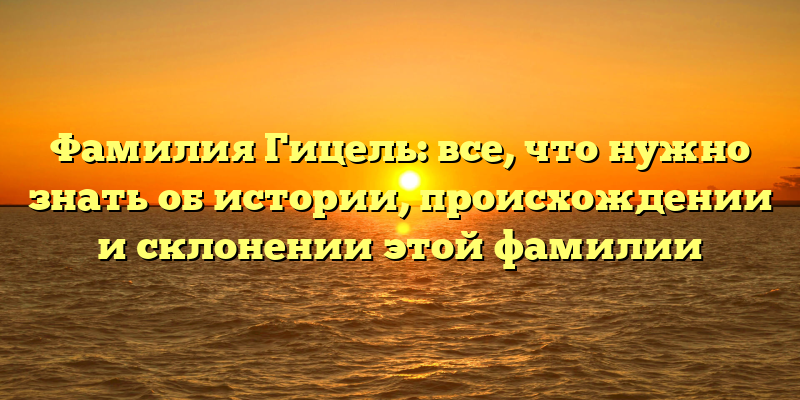 Фамилия Гицель: все, что нужно знать об истории, происхождении и склонении этой фамилии