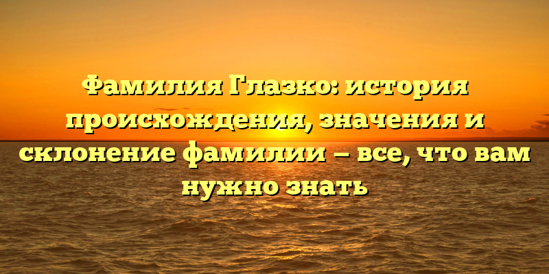 Фамилия Глазко: история происхождения, значения и склонение фамилии — все, что вам нужно знать