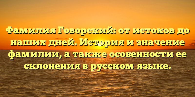 Фамилия Говорский: от истоков до наших дней. История и значение фамилии, а также особенности ее склонения в русском языке.