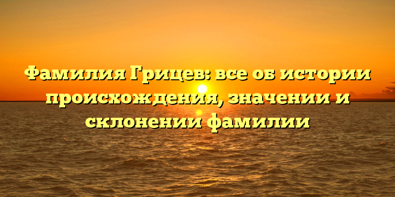 Фамилия Грицев: все об истории происхождения, значении и склонении фамилии