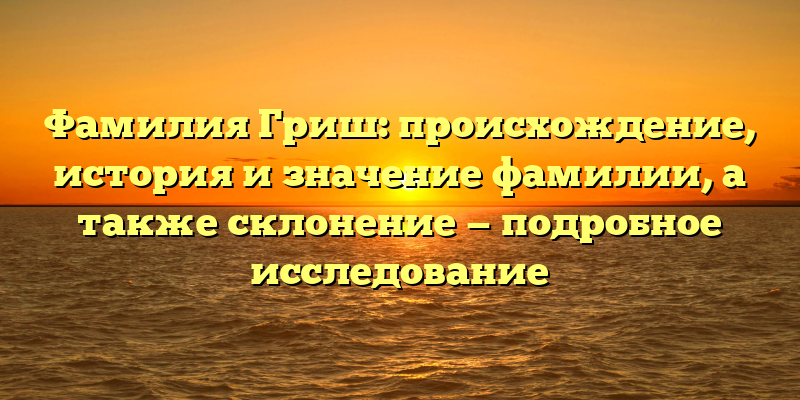 Фамилия Гриш: происхождение, история и значение фамилии, а также склонение — подробное исследование