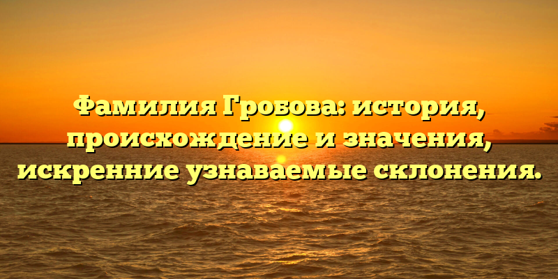 Фамилия Гробова: история, происхождение и значения, искренние узнаваемые склонения.