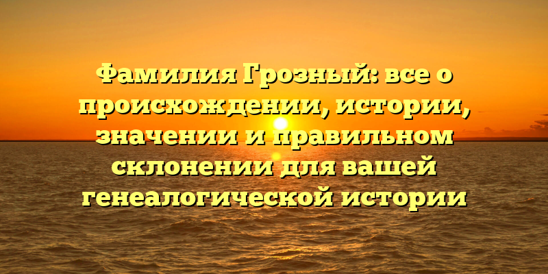 Фамилия Грозный: все о происхождении, истории, значении и правильном склонении для вашей генеалогической истории