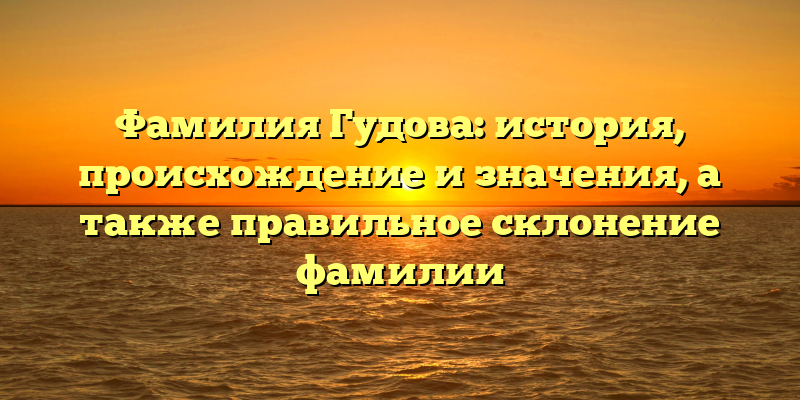 Фамилия Гудова: история, происхождение и значения, а также правильное склонение фамилии