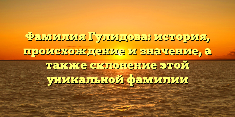Фамилия Гулидова: история, происхождение и значение, а также склонение этой уникальной фамилии