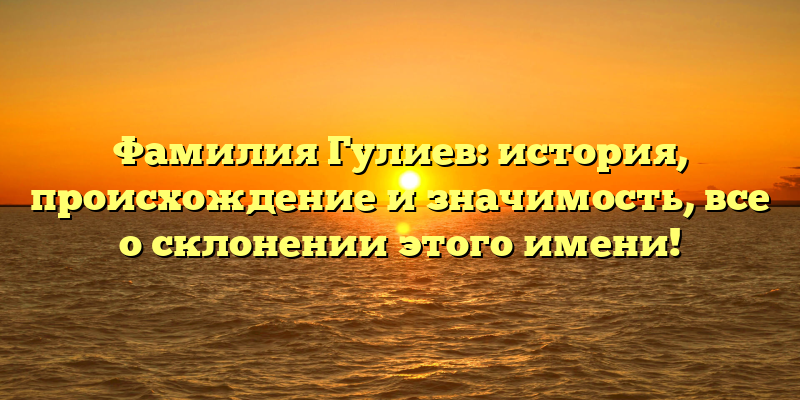 Фамилия Гулиев: история, происхождение и значимость, все о склонении этого имени!
