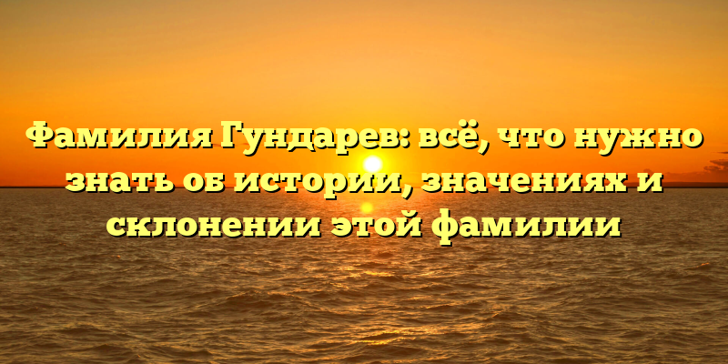 Фамилия Гундарев: всё, что нужно знать об истории, значениях и склонении этой фамилии