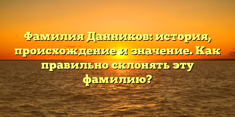Фамилия Данников: история, происхождение и значение. Как правильно склонять эту фамилию?