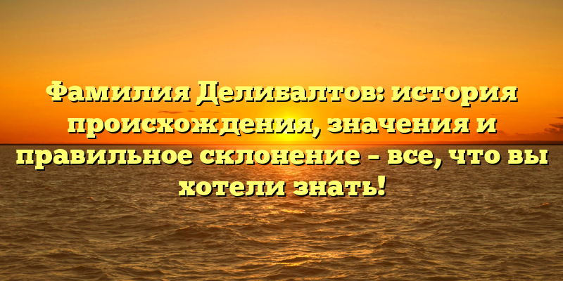 Фамилия Делибалтов: история происхождения, значения и правильное склонение – все, что вы хотели знать!