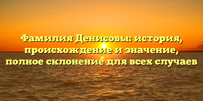 Фамилия Денисовы: история, происхождение и значение, полное склонение для всех случаев