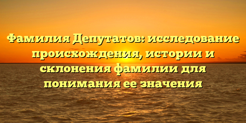 Фамилия Депутатов: исследование происхождения, истории и склонения фамилии для понимания ее значения