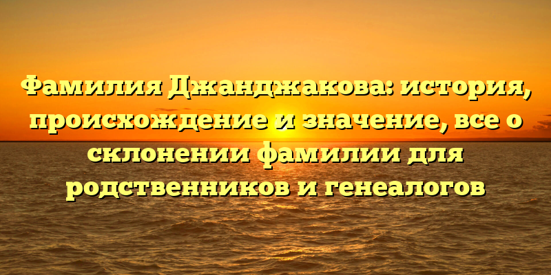 Фамилия Джанджакова: история, происхождение и значение, все о склонении фамилии для родственников и генеалогов