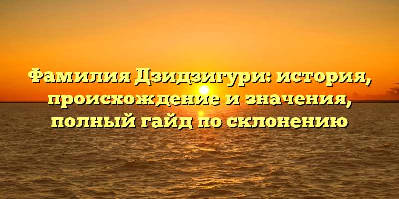 Фамилия Дзидзигури: история, происхождение и значения, полный гайд по склонению