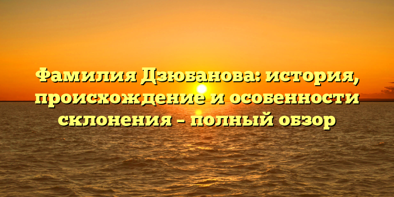 Фамилия Дзюбанова: история, происхождение и особенности склонения – полный обзор