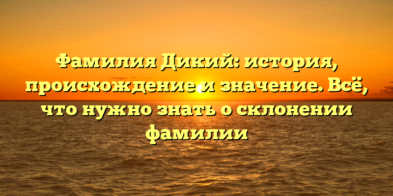 Фамилия Дикий: история, происхождение и значение. Всё, что нужно знать о склонении фамилии