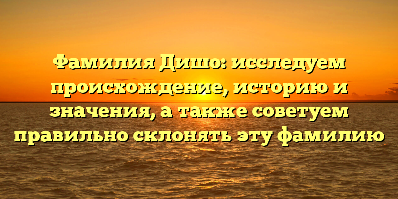 Фамилия Дишо: исследуем происхождение, историю и значения, а также советуем правильно склонять эту фамилию
