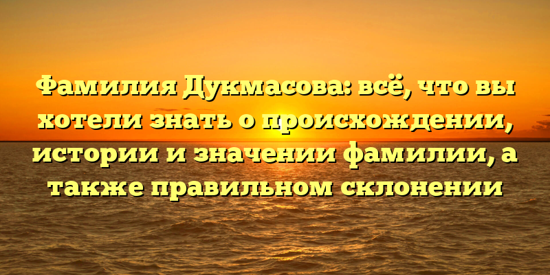 Фамилия Дукмасова: всё, что вы хотели знать о происхождении, истории и значении фамилии, а также правильном склонении
