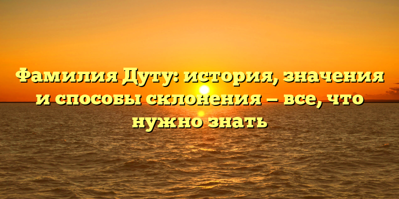 Фамилия Дуту: история, значения и способы склонения — все, что нужно знать
