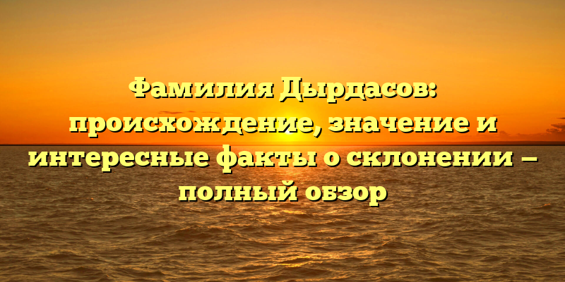 Фамилия Дырдасов: происхождение, значение и интересные факты о склонении — полный обзор