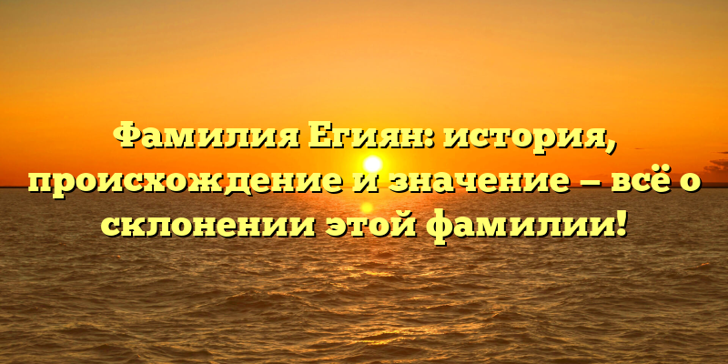 Фамилия Егиян: история, происхождение и значение — всё о склонении этой фамилии!