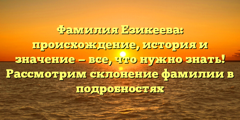Фамилия Езикеева: происхождение, история и значение — все, что нужно знать! Рассмотрим склонение фамилии в подробностях