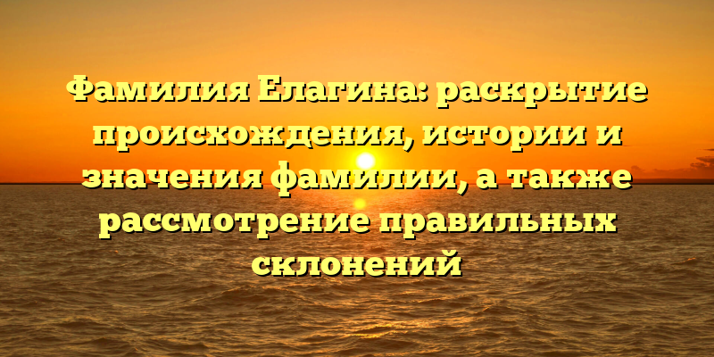Фамилия Елагина: раскрытие происхождения, истории и значения фамилии, а также рассмотрение правильных склонений
