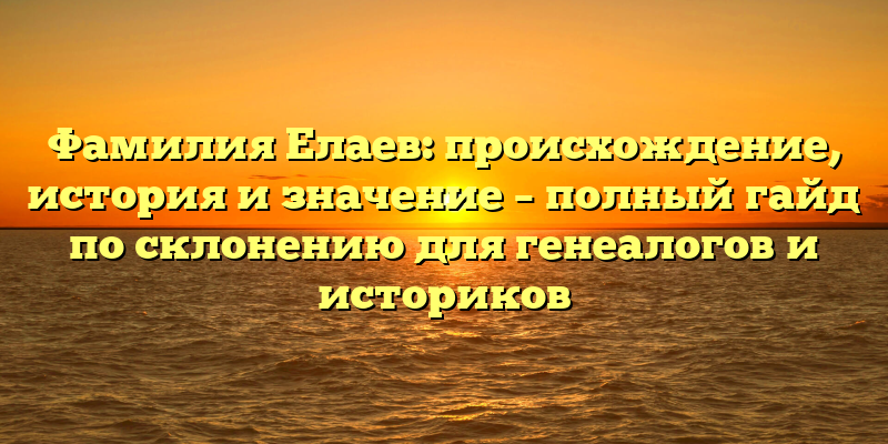 Фамилия Елаев: происхождение, история и значение – полный гайд по склонению для генеалогов и историков