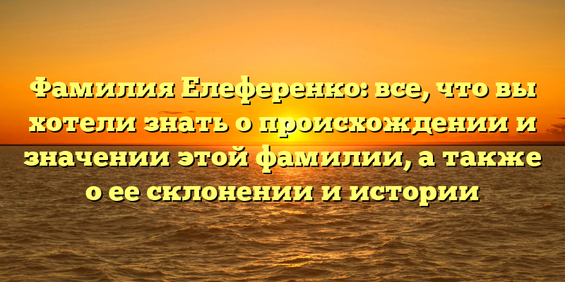 Фамилия Елеференко: все, что вы хотели знать о происхождении и значении этой фамилии, а также о ее склонении и истории