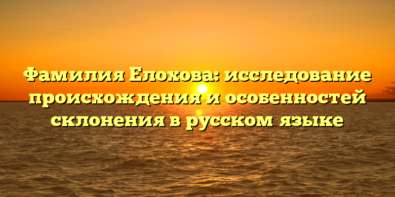 Фамилия Елохова: исследование происхождения и особенностей склонения в русском языке