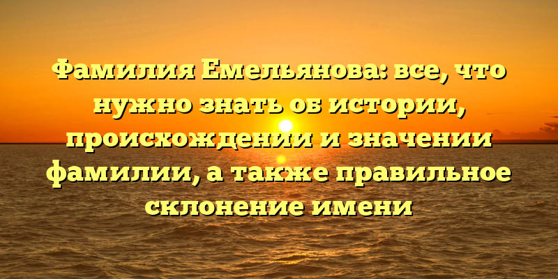 Фамилия Емельянова: все, что нужно знать об истории, происхождении и значении фамилии, а также правильное склонение имени