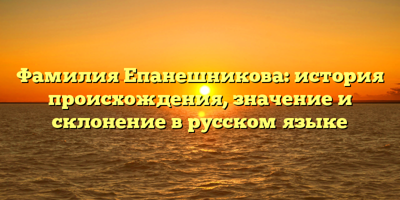 Фамилия Епанешникова: история происхождения, значение и склонение в русском языке