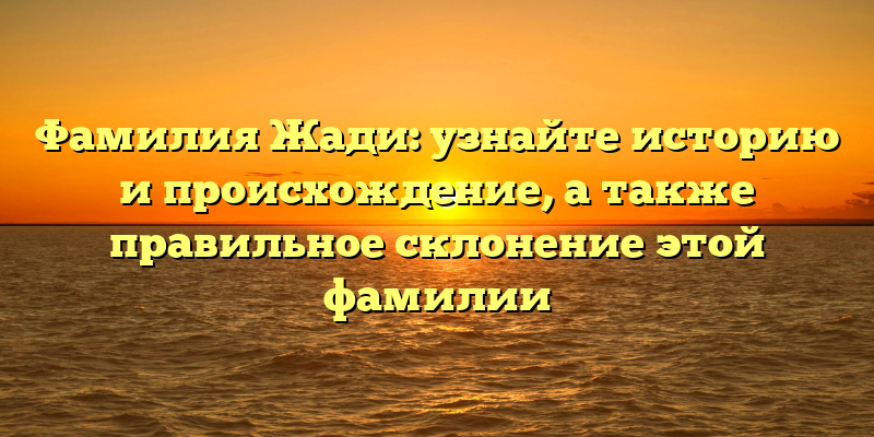 Фамилия Жади: узнайте историю и происхождение, а также правильное склонение этой фамилии